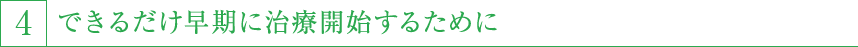 4,できるだけ早期に治療開始するために