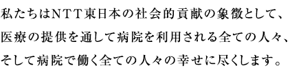 私たちはNTT東日本の社会的貢献の象徴として、医療の提供を通して病院を利用される全ての人々、そして病院で働く全ての人々の幸せに尽くします 。