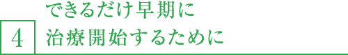 4,できるだけ早期に治療開始するために